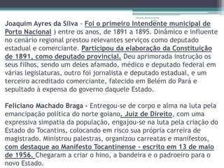 Projeto Restaurando 
Vidas - 
Joaquim Ayres da Silva - Foi o primeiro Intendente municipal de 
Porto Nacional ) entre os anos, de 1891 a 1895. Dinâmico e influente 
no cenário regional prestou relevantes serviços como deputado 
estadual e comerciante. Participou da elaboração da Constituição 
de 1891, como deputado provincial. Deu aprimorada instrução os 
seus filhos, sendo um deles afamado, médico e deputado federal em 
várias legislaturas, outro foi jornalista e deputado estadual, e um 
terceiro acreditado comerciante, falecido em Belém do Pará e 
sepultado à expensa do governo daquele Estado. 
Feliciano Machado Braga - Entregou-se de corpo e alma na luta pela 
emancipação política do norte goiano. Juiz de Direito, com uma 
expressiva simpatia da população, engajou-se na luta pela criação do 
Estado do Tocantins, colocando em risco sua própria carreira de 
magistrado. Ministrou palestras, organizou carreatas e manifestos, 
com destaque ao Manifesto Tocantinense - escrito em 13 de maio 
de 1956. Chegaram a criar o hino, a bandeira e o padroeiro para o 
novo Estado. 
 