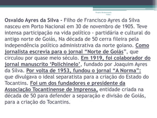 Projeto Restaurando 
Vidas - 
Osvaldo Ayres da Silva - Filho de Francisco Ayres da Silva 
nasceu em Porto Nacional em 30 de novembro de 1905. Teve 
intensa participação na vida político - partidária e cultural do 
antigo norte de Goiás, Na década de 50 cerra fileira pela 
independência político administrativa da norte goiano. Como 
jornalista escrevia para o jornal “Norte de Goiás”, que 
circulou por quase meio século. Em 1919, foi colaborador do 
jornal manuscrito ‘Polichinelo’, fundado por Joaquim Ayres 
da Silva. Por volta de 1953, fundou o jornal “A Norma”: 
que divulgava o ideal separatista para a criação do Estado do 
Tocantins. Foi um dos fundadores e presidente da 
Associação Tocantinense de Imprensa, entidade criada na 
década de 50 para defender a separação e divisão de Goiás, 
para a criação do Tocantins. 
 