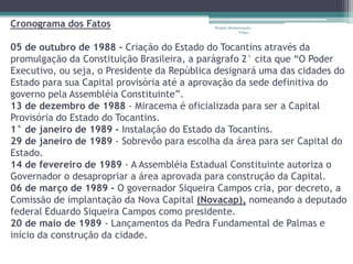 Cronograma dos Fatos 
Projeto Restaurando 
Vidas - 
05 de outubro de 1988 - Criação do Estado do Tocantins através da 
promulgação da Constituição Brasileira, a parágrafo 2° cita que “O Poder 
Executivo, ou seja, o Presidente da República designará uma das cidades do 
Estado para sua Capital provisória até a aprovação da sede definitiva do 
governo pela Assembléia Constituinte”. 
13 de dezembro de 1988 - Miracema é oficializada para ser a Capital 
Provisória do Estado do Tocantins. 
1° de janeiro de 1989 - Instalação do Estado da Tocantins. 
29 de janeiro de 1989 - Sobrevôo para escolha da área para ser Capital do 
Estado. 
14 de fevereiro de 1989 - A Assembléia Estadual Constituinte autoriza o 
Governador o desapropriar a área aprovada para construção da Capital. 
06 de março de 1989 - O governador Siqueira Campos cria, por decreto, a 
Comissão de implantação da Nova Capital (Novacap), nomeando a deputado 
federal Eduardo Siqueira Campos como presidente. 
20 de maio de 1989 - Lançamentos da Pedra Fundamental de Palmas e 
início da construção da cidade. 
 