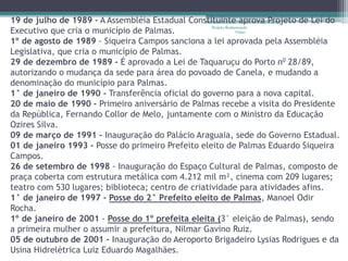 19 de julho de 1989 - A Assembléia Estadual Constituinte aprova Projeto de Lei do 
Executivo que cria o município de Palmas. 
Projeto Restaurando 
Vidas - 
1º de agosto de 1989 - Siqueira Campos sanciona a lei aprovada pela Assembléia 
Legislativa, que cria o município de Palmas. 
29 de dezembro de 1989 - É aprovado a Lei de Taquaruçu do Porto n0 28/89, 
autorizando o mudança da sede para área do povoado de Canela, e mudando a 
denominação do município para Palmas. 
1° de janeiro de 1990 - Transferência oficial do governo para a nova capital. 
20 de maio de 1990 - Primeiro aniversário de Palmas recebe a visita do Presidente 
da República, Fernando Collor de Melo, juntamente com o Ministro da Educação 
Ozires Silva. 
09 de março de 1991 - Inauguração do Palácio Araguaia, sede do Governo Estadual. 
01 de janeiro 1993 - Posse do primeiro Prefeito eleito de Palmas Eduardo Siqueira 
Campos. 
26 de setembro de 1998 - Inauguração do Espaço Cultural de Palmas, composto de 
praça coberta com estrutura metálica com 4.212 mil m², cinema com 209 lugares; 
teatro com 530 lugares; biblioteca; centro de criatividade para atividades afins. 
1° de janeiro de 1997 - Posse do 2° Prefeito eleito de Palmas, Manoel Odir 
Rocha. 
1º de janeiro de 2001 - Posse do 1º prefeita eleita (3° eleição de Palmas), sendo 
a primeira mulher o assumir a prefeitura, Nilmar Gavino Ruiz. 
05 de outubro de 2001 – Inauguração do Aeroporto Brigadeiro Lysias Rodrigues e da 
Usina Hidrelétrica Luiz Eduardo Magalhães. 
