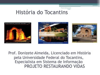 História do Tocantins
Prof. Donizete Almeida, Licenciado em História
pela Universidade Federal do Tocantins,
Especialista em Sistema de Informação
PROJETO RESTAURANDO VIDAS
Projeto Restaurando
Vidas -
 