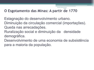 Projeto Restaurando
                                           Vidas -

O Esgotamento das Minas: A partir de 1770

Estagnação do desenvolvimento urbano.
Diminuição da circulação comercial (importações).
Queda nas arrecadações.
Ruralização social e diminuição da densidade
demográfica.
Desenvolvimento de uma economia de subsistência
para a maioria da população.
 