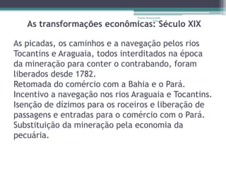 Projeto Restaurando


   As transformações econômicas: Século XIX
                                             Vidas -




As picadas, os caminhos e a navegação pelos rios
Tocantins e Araguaia, todos interditados na época
da mineração para conter o contrabando, foram
liberados desde 1782.
Retomada do comércio com a Bahia e o Pará.
Incentivo a navegação nos rios Araguaia e Tocantins.
Isenção de dízimos para os roceiros e liberação de
passagens e entradas para o comércio com o Pará.
Substituição da mineração pela economia da
pecuária.
 