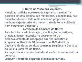 Projeto Restaurando
                                                Vidas -

                O Norte na Visão dos Viajantes:
Almeida, na divisa norte/sul da capitania, revelou: "à
exceção de uma casinha que me pareceu abandonada, não
encontrei durante todo o dia nenhuma propriedade,
nenhum viajante, não vi o menor trato de terra cultivada,
nem mesmo um único boi".
                A criação da Comarca do Norte:
Para facilitar a administração, a aplicação da justiça e,
principalmente, incentivar o povoamento e o
desenvolvimento da navegação dos rios Tocantins e
Araguaia, o Alvará de 18 de março de 1809 dividiu a
Capitania de Goiás em duas comarcas (regiões): a Comarca
do Sul e a Comarca do Norte.
A criação da vila de São João das duas Barras como sede da
comarca.
Joaquim Theotônio Segurado é nomeado ouvidor.
 