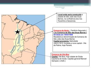 Projeto Restaurando
                 Vidas -




         Local onde seria construída a
         cidade de São João das Duas
         Barras, na confluência dos rios
         Tocantins e Itacaiúnas.




  Comarca do Norte ( Teotônio Segurado )
  ( ou Comarca de São das Duas Barras )
  Dividida em 18/03/1809
  Receberia a denominação de Comarca de
  São João das Duas Barras
  Capital provisória: Natividade
  •26/01/1815: fundada a nova capital - Vila
  da Palma, hoje Paranã.




Comarca de Vila Boa
Capital: Vila Boa, hoje cidade de Goiás
Capitania de Goiás: Capitão-general Manoel
Sampaio ( chefe )
 
