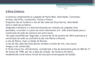 Projeto Restaurando
                                                               Vidas -

A Nova Comarca:

A comarca compreendia os julgados de Porto Real, Natividade, Conceição,
Arraias, São Félix, Cavalcante, Traíras e Flores.
Enquanto não se fundava a vila de São João das Duas Barras, Natividade
seria a sede da ouvidoria.
Alegando a distância e a descentralização em relação aos julgados mais
povoados, o ouvidor e o povo do norte solicitaram a D. João autorização para a
construção da sede da comarca em outro local.
 No lugar escolhido por Segurado, o alvará de 25 de janeiro de 1814 autorizava a
construção da sede na confluência dos rios Palma e Paranã,
a vila de Palma, hoje a cidade de Paranã.
A vila de São João das Duas Barras recebeu o título de vila, mas nunca
chegou a ser construída.
O 18 de março foi, oficialmente, considerado o Dia da Autonomia pela lei 960 de 17
de março de 1998, por ser a data da criação da Comarca do Norte,
estabelecida como marco inicial da luta pela emancipação do Estado.
 