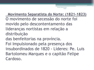 Projeto Restaurando
                                         Vidas -




 Movimento Separatista do Norte: (1821-1823)
O movimento de secessão do norte foi
movido pelo descontentamento das
lideranças nortistas em relação a
distribuição
das benfeitorias na província.
Foi Impulsionado pela presença dos
insubordinados de 1820 - Líderes: Pe. Luis
Bartolomeu Marques e o capitão Felipe
Cardoso.
 
