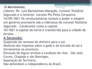 O Movimento:                         Projeto Restaurando
                                                   Vidas -


Líderes: Pe. Luís Bartolomeu Marquês, Coronel Teotônio
Segurado e o tenente- coronel Pio Pinto Cerqueira.
14/09/1821 Os revolucionários tomam o poder e elegem
um governo provisório sob a liderança do coronel Teotônio
Segurado – Cavalcante como a capital.
10/1821 A capital do norte é transferida para a cidade de
Arraias .
A Secessão:
Suspensão da remessa de dinheiro para o sul.
Abolição dos impostos sobre o gado e da entrada do sal e
ferramentas na província.
Elevação de alguns arraiais a condição de vilas – São José,
Carmo, Chapada e são Domingos.
Separação do Território.
Não defendiam a independência do Brasil.
 
