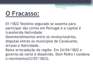 Projeto Restaurando
                                           Vidas -




O Fracasso:
01/1822 Teotônio segurado se ausenta para
participar das cortes em Portugal e a capital é
transferida Natividade.
Desentendimentos entre os revolucionários,
disputas entres os municípios de Cavalcante,
Arraias e Natividade.
Baixa arrecadação da região. Em 24/04/1822 o
governo do norte é dissolvido. Dom Pedro I condena
o movimento(23/07/1823).
 