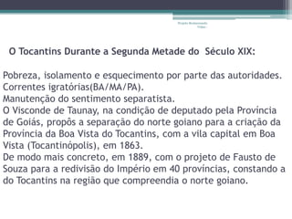 Projeto Restaurando
                                                   Vidas -




 O Tocantins Durante a Segunda Metade do Século XIX:

Pobreza, isolamento e esquecimento por parte das autoridades.
Correntes igratórias(BA/MA/PA).
Manutenção do sentimento separatista.
O Visconde de Taunay, na condição de deputado pela Província
de Goiás, propôs a separação do norte goiano para a criação da
Província da Boa Vista do Tocantins, com a vila capital em Boa
Vista (Tocantinópolis), em 1863.
De modo mais concreto, em 1889, com o projeto de Fausto de
Souza para a redivisão do Império em 40 províncias, constando a
do Tocantins na região que compreendia o norte goiano.
 