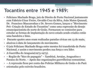 Projeto Restaurando



Tocantins entre 1945 e 1989:
                                                          Vidas -




• Feliciano Machado Braga, juiz de Direito de Porto Nacional juntamente
  com Fabrício César Freire, Osvaldo Cruz da Silva, João Matos Qunaud,
  Dr. Francisco Mascarenhas e Dr. Severo Gomes, lançou o "Movimento
  Pró- Criação do Estado do Tocantins" como uma expressão do desejo
  emancipacionista do norte de Goiás. Formaram-se comissões para
  estudar as formas de implantação do novo estado sendo criados então
  uma bandeira e hino.
• Durante quatro anos eram realizadas paradas cívicas em 13 de maio,
• alusivas à data de lançamento do movimento.
• O juiz Feliciano Machado Braga entre mentes foi transferido de Porto
  Nacional, e assim o movimento perdeu sua força e seu líder.
• A Guerrilha do Araguaia(1973-1975).
• – Região do “bico do papagaio” – Xambioá, Arraias, Araguatins e
  Paraíso do Norte. – Apoio das organizações guerrilheiras comunistas.
• – A repressão ficou por conta das Polícias Militares de Goiás e do Pará
• orientadas pelo exército brasileiro.
 