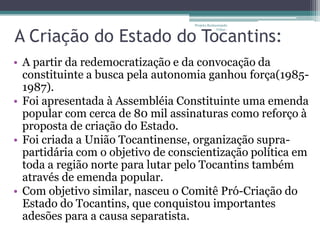 Projeto Restaurando



A Criação do Estado do Tocantins:
                                                Vidas -




• A partir da redemocratização e da convocação da
  constituinte a busca pela autonomia ganhou força(1985-
  1987).
• Foi apresentada à Assembléia Constituinte uma emenda
  popular com cerca de 80 mil assinaturas como reforço à
  proposta de criação do Estado.
• Foi criada a União Tocantinense, organização supra-
  partidária com o objetivo de conscientização política em
  toda a região norte para lutar pelo Tocantins também
  através de emenda popular.
• Com objetivo similar, nasceu o Comitê Pró-Criação do
  Estado do Tocantins, que conquistou importantes
  adesões para a causa separatista.
 