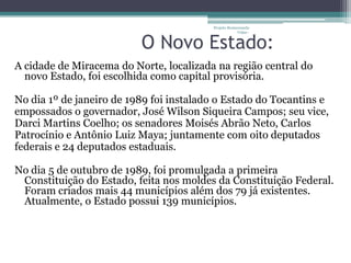 Projeto Restaurando
                                                      Vidas -


                          O Novo Estado:
A cidade de Miracema do Norte, localizada na região central do
  novo Estado, foi escolhida como capital provisória.

No dia 1º de janeiro de 1989 foi instalado o Estado do Tocantins e
empossados o governador, José Wilson Siqueira Campos; seu vice,
Darci Martins Coelho; os senadores Moisés Abrão Neto, Carlos
Patrocínio e Antônio Luiz Maya; juntamente com oito deputados
federais e 24 deputados estaduais.

No dia 5 de outubro de 1989, foi promulgada a primeira
 Constituição do Estado, feita nos moldes da Constituição Federal.
 Foram criados mais 44 municípios além dos 79 já existentes.
 Atualmente, o Estado possui 139 municípios.
 