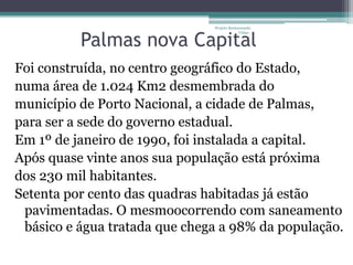 Projeto Restaurando



          Palmas nova Capital
                                            Vidas -




Foi construída, no centro geográfico do Estado,
numa área de 1.024 Km2 desmembrada do
município de Porto Nacional, a cidade de Palmas,
para ser a sede do governo estadual.
Em 1º de janeiro de 1990, foi instalada a capital.
Após quase vinte anos sua população está próxima
dos 230 mil habitantes.
Setenta por cento das quadras habitadas já estão
 pavimentadas. O mesmoocorrendo com saneamento
 básico e água tratada que chega a 98% da população.
 