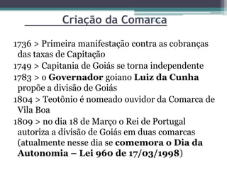 Criação da ComarcaProjeto Restaurando
                                          Vidas -




1736 > Primeira manifestação contra as cobranças
 das taxas de Capitação
1749 > Capitania de Goiás se torna independente
1783 > o Governador goiano Luiz da Cunha
 propõe a divisão de Goiás
1804 > Teotônio é nomeado ouvidor da Comarca de
 Vila Boa
1809 > no dia 18 de Março o Rei de Portugal
 autoriza a divisão de Goiás em duas comarcas
 (atualmente nesse dia se comemora o Dia da
 Autonomia – Lei 960 de 17/03/1998)
 