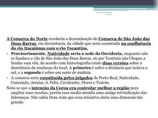 Projeto Restaurando
                                                              Vidas -




A Comarca do Norte receberia a denominação de Comarca de São João das
  Duas Barras, em decorrência, da cidade que seria construída na confluência
  do rio Itacaiúnas com o rio Tocantins.
• Provisoriamente, Natividade seria a sede da Ouvidoria, enquanto não
  se fundava a vila de São João das Duas Barras, só que Teotônio não Chegou a
  fundar essa vila, de acordo com historiografia existe duas versões sobre a
  desistência da mudança do local. A primeira é sobre a distância que isolava o
  sul, e a segunda é sobre um surto de malária.
• A comarca seria constituída pelos julgados de Porto Real, Natividade,
  Conceição, Arraias, S. Felix, Cavalcante, Flores e Trairás.
Nota-se que a intenção da Coroa era controlar melhor a região para
  ampliar suas receitas, porém essa media atendia uma antiga reivindicação das
  lideranças. Não sabia Dom João que essa iniciativa daria uma dimensão tão
  grande.
 