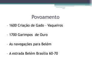 Projeto Restaurando
                                           Vidas -




               Povoamento
- 1600 Criação de Gado – Vaqueiros

- 1700 Garimpos de Ouro

- As navegações para Belém

- A estrada Belém Brasília 60-70
 