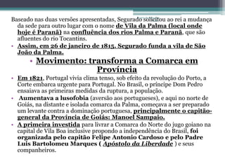 Baseado nas duas versões apresentadas, Segurado solicitou ao rei a mudança
                                             Projeto Restaurando
                                                          Vidas -

  da sede para outro lugar com o nome de Vila da Palma (local onde
  hoje é Paranã) na confluência dos rios Palma e Paranã, que são
  afluentes do rio Tocantins.
• Assim, em 26 de janeiro de 1815. Segurado funda a vila de São
  João da Palma.
      • Movimento: transforma a Comarca em
                     Província
• Em 1821, Portugal vivia clima tenso, sob efeito da revolução do Porto, a
  Corte embarca urgente para Portugal. No Brasil, o príncipe Dom Pedro
  ensaiava as primeiras medidas da ruptura, a população.
• Aumentava a lusofobia (aversão aos portugueses), e aqui no norte de
  Goiás, na distante e isolada comarca da Palma, começava a ser preparado
  um levante contra a dominação portuguesa, principalmente o capitão-
  general da Província de Goiás: Manoel Sampaio.
• A primeira investida para livrar a Comarca do Norte do jugo goiano na
  capital de Vila Boa inclusive propondo a independência do Brasil, foi
  organizada pelo capitão Felipe Antonio Cardoso e pelo Padre
  Luis Bartolomeu Marques ( Apóstolo da Liberdade ) e seus
  companheiros.
 