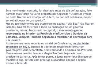Projeto Restaurando
                                                      Vidas -
Esse movimento, contudo, foi abortado antes de sua deflagração, fato
narrada mais tarde na Carta proposta por Segurado “Os nossos irmãos
de Goiás fizeram um esforço infrutífero, ou por mal delineado, ou por
ser rebatido por força superior”.
Mas os acontecimentos que ocorreram na capital “Vila Boa” não ficaram
isolados. Não foi frustrada a idéia da nomeação de um governo
provisório, mesmo fracassado na capital, o movimento ganhou
repercussão no interior da Província e influenciou o Ouvidor da
Comarca, Joaquim Teotônio Segurado a mobilizar as lideranças para
um levante.
Assim ocorreu numa reunião no arraial de Cavalcante, no dia 14 de
setembro de 1821, quando as lideranças resolveram formar um
governo provisório separatista, transformando a Comarca em Província.
Nessa mesma reunião também elegeu Teotônio Segurado como
presidente da junta. Após tomar posse, a junta governista divulgou um
manifesto que, reflete com precisão o abandono em que a região
esteve submetida.
 