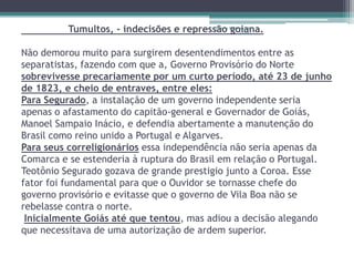 Tumultos, - indecisões e repressão Restaurando-
                                         Projeto
                                                 goiana.
                                                   Vidas




Não demorou muito para surgirem desentendimentos entre as
separatistas, fazendo com que a, Governo Provisório do Norte
sobrevivesse precariamente por um curto período, até 23 de junho
de 1823, e cheio de entraves, entre eles:
Para Segurado, a instalação de um governo independente seria
apenas o afastamento do capitão-general e Governador de Goiás,
Manoel Sampaio Inácio, e defendia abertamente a manutenção do
Brasil como reino unido a Portugal e Algarves.
Para seus correligionários essa independência não seria apenas da
Comarca e se estenderia à ruptura do Brasil em relação o Portugal.
Teotônio Segurado gozava de grande prestigio junto a Coroa. Esse
fator foi fundamental para que o Ouvidor se tornasse chefe do
governo provisório e evitasse que o governo de Vila Boa não se
rebelasse contra o norte.
 Inicialmente Goiás até que tentou, mas adiou a decisão alegando
que necessitava de uma autorização de ardem superior.
 
