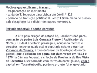 Motivos que explicam o fracasso:        Projeto Restaurando
                                                     Vidas -

- fragmentação do movimento
- saída de T. Segurado para Lisboa em 06/01/1822
- período de transição política: D. Pedro I tinha medo de o novo
país desagregar-se ( dividir em outros menores ).

Período imperial: o sonho continua

       A luta pela criação do Estado do, Tocantins não parou
com ação do padre Luís Gonzaga Fleury ( Pacificador do
Norte ). O ideal libertário prosseguia, ocupando mentes e
corações, entre os quais está o deputado goiano e escritor
Visconde de Taunay, árduo defensor da libertação do norte
goiano, que e colocou em pauta por duas vezes em 1873 e
1879 na Câmara Federal, a criação da Província de Boa Vista
do Tocantins a ser formada com terras do norte goiano, com a
capital em Tocantinópolis, porém o projeto foi engavetado.
 