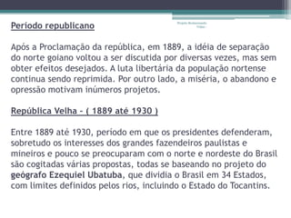 Período republicano
                                         Projeto Restaurando
                                                      Vidas -




Após a Proclamação da república, em 1889, a idéia de separação
do norte goiano voltou a ser discutida por diversas vezes, mas sem
obter efeitos desejados. A luta libertária da população nortense
continua sendo reprimida. Por outro lado, a miséria, o abandono e
opressão motivam inúmeros projetos.

República Velha – ( 1889 até 1930 )

Entre 1889 até 1930, período em que os presidentes defenderam,
sobretudo os interesses dos grandes fazendeiros paulistas e
mineiros e pouco se preocuparam com o norte e nordeste do Brasil
são cogitadas várias propostas, todas se baseando no projeto do
geógrafo Ezequiel Ubatuba, que dividia o Brasil em 34 Estados,
com limites definidos pelos rios, incluindo o Estado do Tocantins.
 