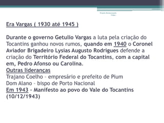 Projeto Restaurando
                                                 Vidas -




Era Vargas ( 1930 até 1945 )

Durante o governo Getulio Vargas a luta pela criação do
Tocantins ganhou novos rumos, quando em 1940 o Coronel
Aviador Brigadeiro Lysias Augusto Rodrigues defende a
criação do Território Federal do Tocantins, com a capital
em, Pedro Afonso ou Carolina.
Outras lideranças
Trajano Coelho – empresário e prefeito de Pium
Dom Alano – bispo de Porto Nacional
Em 1943 – Manifesto ao povo do Vale do Tocantins
(10/12/1943)
 