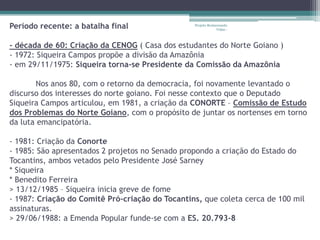 Período recente: a batalha final                 Projeto Restaurando
                                                              Vidas -



- década de 60: Criação da CENOG ( Casa dos estudantes do Norte Goiano )
- 1972: Siqueira Campos propõe a divisão da Amazônia
- em 29/11/1975: Siqueira torna-se Presidente da Comissão da Amazônia

       Nos anos 80, com o retorno da democracia, foi novamente levantado o
discurso dos interesses do norte goiano. Foi nesse contexto que o Deputado
Siqueira Campos articulou, em 1981, a criação da CONORTE – Comissão de Estudo
dos Problemas do Norte Goiano, com o propósito de juntar os nortenses em torno
da luta emancipatória.

- 1981: Criação da Conorte
- 1985: São apresentados 2 projetos no Senado propondo a criação do Estado do
Tocantins, ambos vetados pelo Presidente José Sarney
* Siqueira
* Benedito Ferreira
> 13/12/1985 – Siqueira inicia greve de fome
- 1987: Criação do Comitê Pró-criação do Tocantins, que coleta cerca de 100 mil
assinaturas.
> 29/06/1988: a Emenda Popular funde-se com a ES. 20.793-8
 
