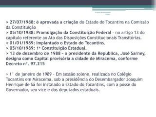Projeto Restaurando
                                                         Vidas -



> 27/07/1988: é aprovada a criação do Estado do Tocantins na Comissão
da Constituição
> 05/10/1988: Promulgação da Constituição Federal – no artigo 13 do
capítulo referente ao Ato das Disposições Constitucionais Transitórias.
> 01/01/1989: Implantado o Estado do Tocantins.
> 05/10/1989: 1a Constituição Estadual.
> 13 de dezembro de 1988 – o presidente da Republica, José Sarney,
designa como Capital provisória a cidade de Miracema, conforme
Decreto nº. 97.215

> 1° de janeiro de 1989 – Em sessão solene, realizada no Colégio
Tocantins em Miracema, sob a presidência do Desembargador Joaquim
Henrique de Sá foi instalado o Estado do Tocantins, com a posse do
Governador, seu vice e dos deputados estaduais.
 