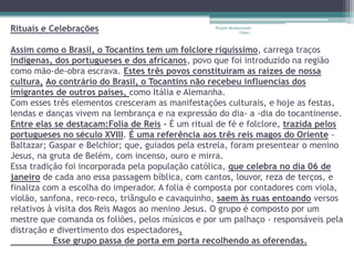 Rituais e Celebrações                             Projeto Restaurando
                                                               Vidas -



Assim como o Brasil, o Tocantins tem um folclore riquíssimo, carrega traços
indígenas, dos portugueses e dos africanos, povo que foi introduzido na região
como mão-de-obra escrava. Estes três povos constituíram as raízes de nossa
cultura, Ao contrário do Brasil, o Tocantins não recebeu influencias dos
imigrantes de outros países, como Itália e Alemanha.
Com esses três elementos cresceram as manifestações culturais, e hoje as festas,
lendas e danças vivem na lembrança e na expressão do dia- a -dia do tocantinense.
Entre elas se destacam:Folia de Reis - É um ritual de fé e folclore, trazida pelos
portugueses no século XVIII. É uma referência aos três reis magos do Oriente -
Baltazar; Gaspar e Belchior; que, guiados pela estrela, foram presentear o menino
Jesus, na gruta de Belém, com incenso, ouro e mirra.
Essa tradição foi incorporada pela população católica, que celebra no dia 06 de
janeiro de cada ano essa passagem bíblica, com cantos, louvor, reza de terços, e
finaliza com a escolha do imperador. A folia é composta por contadores com viola,
violão, sanfona, reco-reco, triângulo e cavaquinho, saem às ruas entoando versos
relativos à visita dos Reis Magos ao menino Jesus. O grupo é composto por um
mestre que comanda os foliões, pelos músicos e por um palhaço - responsáveis pela
distração e divertimento dos espectadores.
           Esse grupo passa de porta em porta recolhendo as oferendas.
 