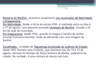 Projeto Restaurando
                                                           Vidas -




Romaria do Bonfim - Acontece anualmente nos municípios de Natividade
e Araguacema.
Em Natividade, desde o início do século XVIII, é realizada entre os dias 6
a 17 de agosto, num pequeno povoado chamado de Bonfim, situado a 22
km da sede do município.
Em Araguacema, desde 1932, quando lá chegou à família do senhor
Arcanjo Francisco Almeida, vindo do Maranhão com uma imagem do
Bonfim.

Cavalhadas - A cidade de Taguatinga localizada ao sudeste do Estado,
desde 1937 mantém essa tradição, que acontece nos dia 12 e 13 de
agosto, durante os festejos de Nossa Senhora da Abadia, padroeira da
cidade. Na verdade, é uma mistura de dança com luta.
 