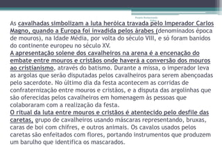 Projeto Restaurando
                                                         Vidas -
As cavalhadas simbolizam a luta heróica travada pelo Imperador Carlos
Magno, quando a Europa foi invadida pelos árabes (denominados época
de mouros), na Idade Média, por volta do século VIII, e só foram banidos
do continente europeu no século XV.
A apresentação solene dos cavalheiros na arena é a encenação do
embate entre mouros e cristãos onde haverá a conversão dos mouros
ao cristianismo, através do batismo. Durante a missa, o imperador leva
as argolas que serão disputadas pelos cavalheiros para serem abençoadas
pelo sacerdote. No último dia da festa acontecem as corridas de
confraternização entre mouros e cristãos, e a disputa das argolinhas que
são oferecidas pelos cavalheiros em homenagem às pessoas que
colaboraram com a realização da festa.
O ritual da luta entre mouros e cristãos é atentecido pelo desfile das
caretas, grupo de cavalheiros usando máscaras representando, bruxas,
caras de boi com chifres, e outros animais. Os cavalos usados pelos
caretas são enfeitados com flores, portando instrumentos que produzem
um barulho que identifica os mascarados.
 