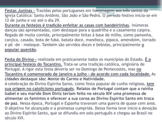 Festas Juninas - Trazidas pelos portugueses em homenagem aos três santos da
                                                   Projeto Restaurando
Igreja Católica: Santo Antônio, São João e São Pedro. O período festivo inicia-se em
                                                                Vidas -


12 de junho e vai até o dia 29.
Durante os festejos é tradição enfeitar as casas com bandeirinhas, inúmeras
danças são apresentadas, com destaque para a quadrilha e o casamento caipira.
Regado de muita comida, principalmente feitas à base de milho, como pamonha,
canjica, casada, bota de fubá, batata doce, mandioca, pipoca, amendoim, torrado
e pé -de - moleque. Também são servidos doces e bebidas, principalmente o
popular quentão.

Festa do Divino - realizada em praticamente todos os municípios do Estado. É o
principal festejo do Tocantins. Trata-se uma tradição católica, originária de
Portugal. A rigor esta festa deveria ser no Domingo de Pentecostes, mas no
Tocantins é comemorado de janeiro a julho - de acordo com cada localidade. As
cidades destaque são: Monte do Carmo e Natividade.
A celebração do Divino Espírito Santo, como festa popular de cunho religioso, tem
sua origem no catolicismo português. Relatos de Portugal contam que a rainha
Isabel e seu marido Dom Diniz teriam feito no século XIV uma promessa de
alimentar os famintos e oferecer a sua coroa ao Divino Espírito Santo em troca
de paz. Nessa época, Portugal e Espanha travavam uma guerra de quase cem anos.
O objetivo foi alcançado e a promessa cumprida. Dessa forma teve início a devoção
ao Divino Espírito Santo, que se difundiu em solo português e chegou ao Brasil no
século XVI.
 