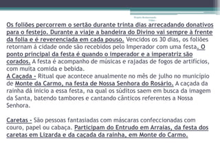 Projeto Restaurando
                                                         Vidas -

Os foliões percorrem o sertão durante trinta dias arrecadando donativos
para o festejo. Durante a viaje a bandeira do Divino vai sempre à frente
da folia e é reverenciada em cada pouso. Vencidos os 30 dias, os foliões
retornam á cidade onde são recebidos pelo Imperador com uma festa. O
ponto principal da festa é quando o imperador e a imperatriz são
corados. A festa é acompanho de músicas e rajadas de fogos de artifícios,
com muita comida e bebida.
A Caçada - Ritual que acontece anualmente no mês de julho no município
de Monte da Carmo, na festa de Nossa Senhora do Rosário. A caçada da
rainha dá inicio a essa festa, na qual os súditos saem em busca da imagem
da Santa, batendo tambores e cantando cânticos referentes a Nossa
Senhora.

Caretas - São pessoas fantasiadas com máscaras confeccionadas com
couro, papel ou cabaça. Participam do Entrudo em Arraias, da festa dos
caretas em Lizarda e da caçada da rainha, em Monte do Carmo.
 