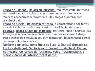 Projeto Restaurando
                                                      Vidas -
Dança do Tambor - De origem africana, realizado com um tronco
de madeira ocado e coberto com couro de sucuri. Homens e
mulheres dançam com movimentos dos braços e pernas, num
grande circulo.
Dança da Súscia - De origem africana, é caracterizada por fortes
sons de tambores, atabaques e cuícas. Na Súscia, dança-se
jiquitaia, dança criada pelos negros, representando a retirada das
formigas jiquitaia que invadiam os corpos dos escravos. A dança
traz a marca da sensualidade, com toques em determinadas partes
dos corpos dos dançantes.
Também conhecida como Súcia ou Suça, a Súscia é dançada no
folclore de Paranã, Santa Rosa do Tocantins, Monte do Carmo,
Natividade, Conceição do Tocantins, Peixe, Tocantinópolis e
outras cidades do interior tocantinense.
 