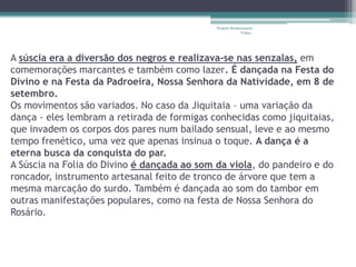 Projeto Restaurando
                                                          Vidas -




A súscia era a diversão dos negros e realizava-se nas senzalas, em
comemorações marcantes e também como lazer. É dançada na Festa do
Divino e na Festa da Padroeira, Nossa Senhora da Natividade, em 8 de
setembro.
Os movimentos são variados. No caso da Jiquitaia – uma variação da
dança - eles lembram a retirada de formigas conhecidas como jiquitaias,
que invadem os corpos dos pares num bailado sensual, leve e ao mesmo
tempo frenético, uma vez que apenas insinua o toque. A dança é a
eterna busca da conquista do par.
A Súscia na Folia do Divino é dançada ao som da viola, do pandeiro e do
roncador, instrumento artesanal feito de tronco de árvore que tem a
mesma marcação do surdo. Também é dançada ao som do tambor em
outras manifestações populares, como na festa de Nossa Senhora do
Rosário.
 