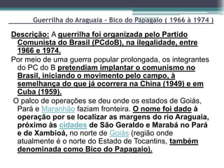 Guerrilha do Araguaia - Bico do Papagaio ( 1966 à 1974 )
                                      Projeto Restaurando
                                                   Vidas -




Descrição: A guerrilha foi organizada pelo Partido
 Comunista do Brasil (PCdoB), na ilegalidade, entre
 1966 e 1974.
Por meio de uma guerra popular prolongada, os integrantes
 do PC do B pretendiam implantar o comunismo no
 Brasil, iniciando o movimento pelo campo, à
 semelhança do que já ocorrera na China (1949) e em
 Cuba (1959).
O palco de operações se deu onde os estados de Goiás,
 Pará e Maranhão faziam fronteira. O nome foi dado à
 operação por se localizar as margens do rio Araguaia,
 próximo às cidades de São Geraldo e Marabá no Pará
 e de Xambioá, no norte de Goiás (região onde
 atualmente é o norte do Estado de Tocantins, também
 denominada como Bico do Papagaio).
 