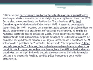 Projeto Restaurando
                                                          Vidas -




Estima-se que participaram em torno de setenta a oitenta guerrilheiros
sendo que, destes, a maior parte se dirigiu àquela região em torno de 1970.
Entre eles, o ex-presidente do Partido dos Trabalhadores (PT), José
Genoíno, que foi detido pelo Exército em 1972. A questão do Araguaia
(guerrilha). Em 1971, ocorreu uma manifestação concreta de ação militar no
Brasil, onde o exército brasileiro, sofreu a sua maior prova, na região de
Xambioá, norte do antigo estado do Goiás, (hoje Tocantins) formou-se um
quadrante de ação operacional, seguido de ações de 3 divisões clássicas de
combate pôr quadrantes menores, ou seja a formação de 3 batalhões de 21
soldados de 3 pelotões de 7 soldados, totalizando 63 componentes. O líder
de cada grupo de 7 soldados, desconhecia as ordens do comandante do
batalhão de 21, que desconhecia a formação e identificação dos demais
batalhões, assim a pirâmide de autoridade seguia uma linha de formação
utilizada na guerra da Argélia, perdida pêlos franceses e pela legião
estrangeira.
 