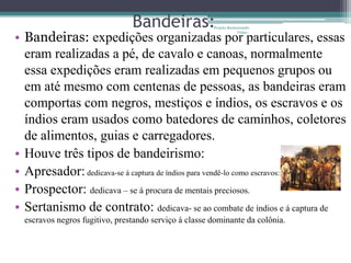Bandeiras:             Projeto Restaurando


• Bandeiras: expedições organizadas por particulares, essas
                                                                    Vidas -




  eram realizadas a pé, de cavalo e canoas, normalmente
  essa expedições eram realizadas em pequenos grupos ou
  em até mesmo com centenas de pessoas, as bandeiras eram
  comportas com negros, mestiços e índios, os escravos e os
  índios eram usados como batedores de caminhos, coletores
  de alimentos, guias e carregadores.
• Houve três tipos de bandeirismo:
• Apresador: dedicava-se á captura de índios para vendê-lo como escravos:
• Prospector: dedicava – se á procura de mentais preciosos.
• Sertanismo de contrato: dedicava- se ao combate de índios e á captura de
  escravos negros fugitivo, prestando serviço á classe dominante da colônia.
 