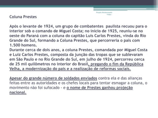 Projeto Restaurando
                                                              Vidas -
Coluna Prestes

Após o levante de 1924, um grupo de combatentes paulista recuou para o
interior sob o comando de Miguel Costa; no início de 1925, reuniu-se no
oeste do Paraná com a coluna do capitão Luís Carlos Prestes, vinda do Rio
Grande do Sul, formando a Coluna Prestes, que percorreria o país com
1.500 homens.
Durante cerca de dois anos, a coluna Prestes, comandada por Miguel Costa
e Luiz Carlos Prestes, composta da junção das tropas que se sublevaram
em São Paulo e no Rio Grande do Sul, em julho de 1924, percorreu cerca
de 25 mil quilômetros no interior do Brasil, pregando o fim da República
Velha, a modernização do país e a realização de reformas sociais.

Apesar do grande número de soldados enviados contra ela e das alianças
feitas entre as autoridades e os chefes locais para tentar esmagar a coluna, o
movimento não foi sufocado - e o nome de Prestes ganhou projeção
nacional.
 