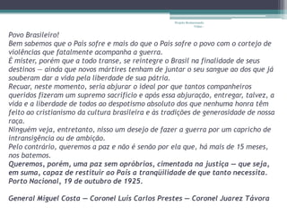 Projeto Restaurando
                                                                Vidas -


Povo Brasileiro!
Bem sabemos que o País sofre e mais do que o País sofre o povo com o cortejo de
violências que fatalmente acompanha a guerra.
É mister, porém que a todo transe, se reintegre o Brasil na finalidade de seus
destinos — ainda que novos mártires tenham de juntar o seu sangue ao dos que já
souberam dar a vida pela liberdade de sua pátria.
Recuar, neste momento, seria abjurar o ideal por que tantos companheiros
queridos fizeram um supremo sacrifício e após essa abjuração, entregar, talvez, a
vida e a liberdade de todos ao despotismo absoluto dos que nenhuma honra têm
feito ao cristianismo da cultura brasileira e às tradições de generosidade de nossa
raça.
Ninguém veja, entretanto, nisso um desejo de fazer a guerra por um capricho de
intransigência ou de ambição.
Pelo contrário, queremos a paz e não é senão por ela que, há mais de 15 meses,
nos batemos.
Queremos, porém, uma paz sem opróbrios, cimentada na justiça — que seja,
em suma, capaz de restituir ao País a tranqüilidade de que tanto necessita.
Porto Nacional, 19 de outubro de 1925.

General Miguel Costa — Coronel Luís Carlos Prestes — Coronel Juarez Távora
 
