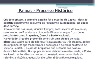 Projeto Restaurando


            Palmas - Processo Histórico
                                                          Vidas -




Criado o Estado, a primeira batalha foi a escolha da Capital, decisão
constitucionalmente exclusiva do Presidente da República, na época
José Sarney.
 Com a vitória nas urnas, Siqueira Campos, antes mesmo de sua posse,
recomendou ao Presidente a cidade de Miracema, o que frustrou as
postulantes como Araguaína, Gurupi e Porto Nacional.
Na verdade, Siqueira pretendia construir uma cidade do nada
planejada. Assim para ele não justificava adaptar as três cidades, apesar
dos argumentos que mobilizavam a população e políticos no desejo de
sediar a Capital. É o caso de Araguaína que defendia sua postura
desenvolvimentista, Gurupi por ser uma cidade bem estruturada, e Porto
Nacional por localizar-se no centro do estado e ser uma cidade de
referência histórica, educacional e cultural do antigo norte goiano.
 