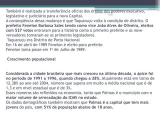 Também é realizada a transferência oficial dos órgãos Restaurando
                                                  Projeto dos poderes executivo,

legislativo e judiciário para a nova Capital.               Vidas -


A conseqüência dessa mudança é que Taquaruçu volta à condição de distrito. O
prefeito Fenelon Barbosa Sales tendo como vice João Alves de Oliveira, eleitos
com 527 votos entraram para a história como o primeiro prefeito e os nove
vereadores tornaram-se os primeiros legisladores.
 Taquaruçu era Distrito de Porto Nacional
Em 16 de abril de 1989 Fenelon é eleito para prefeito
Fenelon toma posse em 1o de Julho de 1989.

Crescimento populacional


Considerada a cidade brasileira que mais cresceu na última década, o ápice foi
no período de 1991 a 1996, quando chegou a 28%. Atualmente está em torno de
12,38% ao ano até 2004, número que supera em muito a média nacional que é de
1,3 e em nível estadual que é de 3%.
Esses números são refletidos na economia, tanto que Palmas é o município com o
maior volume de arrecadação do ICMS no estado.
Os dados demográficos também mostram que Palmas é a capital que tem mais
jovens do país, com 51% da população abaixo de 18 anos.
 
