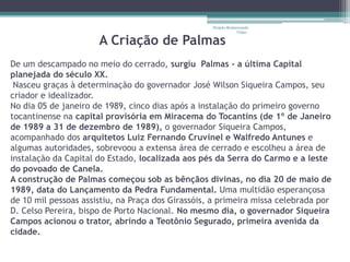 Projeto Restaurando
                                                                Vidas -

                      A Criação de Palmas
De um descampado no meio do cerrado, surgiu Palmas - a última Capital
planejada do século XX.
 Nasceu graças à determinação do governador José Wilson Siqueira Campos, seu
criador e idealizador.
No dia 05 de janeiro de 1989, cinco dias após a instalação do primeiro governo
tocantinense na capital provisória em Miracema do Tocantins (de 1º de Janeiro
de 1989 a 31 de dezembro de 1989), o governador Siqueira Campos,
acompanhado dos arquitetos Luiz Fernando Cruvinel e Walfredo Antunes e
algumas autoridades, sobrevoou a extensa área de cerrado e escolheu a área de
instalação da Capital do Estado, localizada aos pés da Serra do Carmo e a leste
do povoado de Canela.
A construção de Palmas começou sob as bênçãos divinas, no dia 20 de maio de
1989, data do Lançamento da Pedra Fundamental. Uma multidão esperançosa
de 10 mil pessoas assistiu, na Praça dos Girassóis, a primeira missa celebrada por
D. Celso Pereira, bispo de Porto Nacional. No mesmo dia, o governador Siqueira
Campos acionou o trator, abrindo a Teotônio Segurado, primeira avenida da
cidade.
 