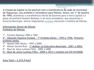 Projeto Restaurando
                                                              Vidas -
A criação da Capital só foi possível com a transferência da sede do município
de Taquaruçu, seu prefeito e vereadores para Palmas. Assim, em 1º de janeiro
de 1990, aconteceu a transferência oficial do Governo para a nova Capital e a
posse do prefeito Fenelon Barbosa, e de nove vereadores, que assumiram o
Governo Municipal. Outros importantes eventos marcaram a história de Palmas.

Informações Gerais de Palmas
Prefeitos de Palmas:

1º - Fenelon Barbosa 1990 a 1992.
2º - Eduardo Siqueira Campos - 1º Prefeito Eleito - 1993 a 1996. Primeiro
prefeito eleito.
3º - Manoel Odir Rocha - 1997 a 2000.
4º - Nilmar Gavino Ruiz - 1ª Mulher no Executivo Municipal - 2001 a 2004.
5º - Raul de Jesus Lustoza Filho - 2005 a 2008
6o – Raul de Jesus Lustoza Filho – 2009 a 2012 ( reeleito em 05/10/2008)


Área Total = 2.474,9 Km2
 