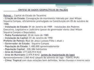 Projeto Restaurando
                                                              Vidas -
             SÍNTESE DE DADOS GEOPOLÍTICOS DE PALMAS

Palmas – Capital do Estado do Tocantins
- Criação do Estado: Consagração do movimento liderado por José Wilson
Siqueira Campos, oficialmente promulgado na Constituição em 05 de outubro de
1988.
- Instalação do Estado: 01 de Janeiro de 1989 – instalações dos Poderes
Executivo, Legislativo e Judiciário (posse do governador eleito José Wilson
Siqueira Campos e Deputados).
- Pedra Fundamental: 20 de maio de 1989
- Instalação da Capital: 01 de Janeiro de 1990
Prefeito de Palmas: Raul de Jesus Lustoza Filho ( atual )
- Governador do Estado: Siqueira Campos
- População do Estado: 1.400.000 aproximadamente
- População Capital: 228.386 habitantes
- Área do Estado: 277.620,914 Km2
- Área do Município: 2.474.9 Km2 (antes da implantação do lago)
Aproximadamente 2.065 Km2 (depois do advento do lago - FONTE IPUP)
- Clima: Tropical com duas estações bem definidas. Verão chuvoso e inverno seco
 