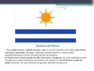 Projeto Restaurando
                                                                   Vidas -




                                Bandeira de Palmas
- Em campo branco, símbolo da paz, opõe-se um sol amarelo ouro sobre duas faixas
estreitas e paralelas, em azul, dispostas horizontalmente e intercaladas
eqüidistantemente a partir do lado inferior da bandeira.
As faixas azuis fazem alusão aos Rios Tocantins e Araguaia, de vital importância para
o progresso e desenvolvimento do Estado e da Capital e o sol simboliza a sede do
poder estadual, de onde emanam as grandes decisões do governo.
 
