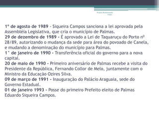 Projeto Restaurando
                                                         Vidas -




1º de agosto de 1989 - Siqueira Campos sanciona a lei aprovada pela
Assembléia Legislativa, que cria o município de Palmas.
29 de dezembro de 1989 - É aprovado a Lei de Taquaruçu do Porto n0
28/89, autorizando o mudança da sede para área do povoado de Canela,
e mudando a denominação do município para Palmas.
1° de janeiro de 1990 - Transferência oficial do governo para a nova
capital.
20 de maio de 1990 - Primeiro aniversário de Palmas recebe a visita do
Presidente da República, Fernando Collor de Melo, juntamente com o
Ministro da Educação Ozires Silva.
09 de março de 1991 - Inauguração do Palácio Araguaia, sede do
Governo Estadual.
01 de janeiro 1993 - Posse do primeiro Prefeito eleito de Palmas
Eduardo Siqueira Campos.
 