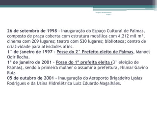 Projeto Restaurando
                                                        Vidas -




26 de setembro de 1998 - Inauguração do Espaço Cultural de Palmas,
composto de praça coberta com estrutura metálica com 4.212 mil m²,
cinema com 209 lugares; teatro com 530 lugares; biblioteca; centro de
criatividade para atividades afins.
1° de janeiro de 1997 - Posse do 2° Prefeito eleito de Palmas, Manoel
Odir Rocha.
1º de janeiro de 2001 - Posse do 1º prefeita eleita (3° eleição de
Palmas), sendo a primeira mulher o assumir a prefeitura, Nilmar Gavino
Ruiz.
05 de outubro de 2001 – Inauguração do Aeroporto Brigadeiro Lysias
Rodrigues e da Usina Hidrelétrica Luiz Eduardo Magalhães.
 