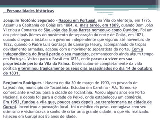 Personalidades históricas                        Projeto Restaurando
                                                               Vidas -


Joaquim Teotônio Segurado - Nasceu em Portugal, na Vila do Alentejo, em 1775.
Assumiu a Capitania de Goiás era 1804, e, mais tarde, em 1809, quando Dom João
VI criou a Comarca de São João das Duas Barras nomeou-o como Ouvidor. Foi um
dos principais lideres do movimento de separação do norte de Goiás, em 1821,
quando chegou a instalar um governo independente que vigorou até novembro de
1822, quando o Padre Luis Gonzaga de Camargo Fleury, acompanhado de tropas
devidamente armadas, acabou com o movimento separatista do norte. Com a
independência do Brasil perde o seu mandato, permanecendo ainda algum tempo
em Portugal. Voltou para o Brasil em 1823, onde passou a viver em sua
propriedade perto da Vila da Palma. Desvinculou-se completamente da vida
política e terminou tragicamente os seus dias assassinados no dia 14 de outubro
de 1831.

Benjamim Rodrigues - Nasceu no dia 30 de março de 1900, no povoado de
Lajeadinho, município de Tocantínia. Estudou em Carolina - MA. Tornou-se
comerciante e voltou para a cidade de Tocantínia. Morou alguns anos em Porto
Nacional e depois foi para a cidade de Peixe, onde estabeleceu um comércio.
Em 1952, fundou a vila que, poucos anos depois, se transformaria na cidade de
Gurupi. Incentivou a povoação local, foi o médico do povo, contagiava com seu
otimismo e vislumbrava o sonho de criar urna grande cidade, o que viu realizado.
Faleceu em Gurupi aos 85 anos de idade.
 